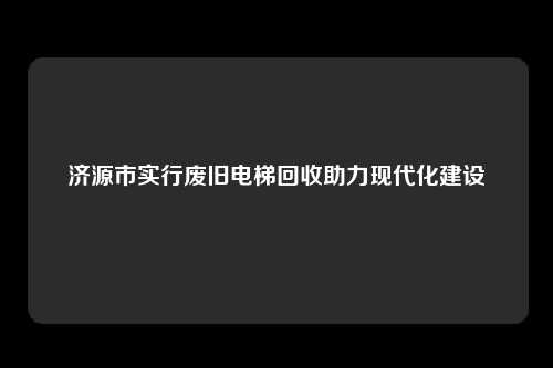 济源市实行废旧电梯回收助力现代化建设