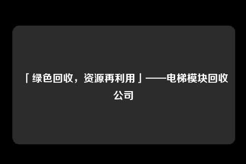 「绿色回收，资源再利用」——电梯模块回收公司