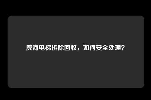 威海电梯拆除回收，如何安全处理？
