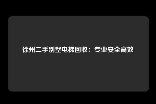徐州二手别墅电梯回收：专业安全高效