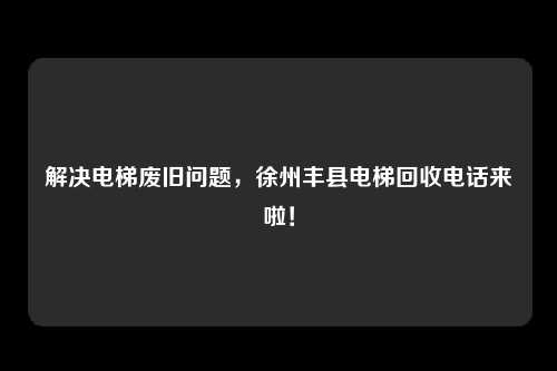 解决电梯废旧问题，徐州丰县电梯回收电话来啦！