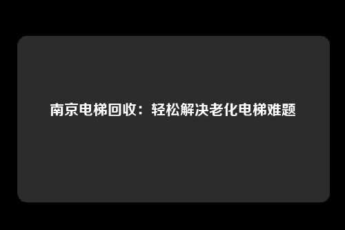 南京电梯回收:轻松解决老化电梯难题