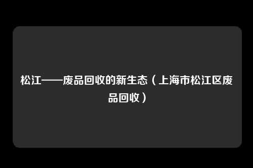 松江——废品回收的新生态(上海市松江区废品回收)