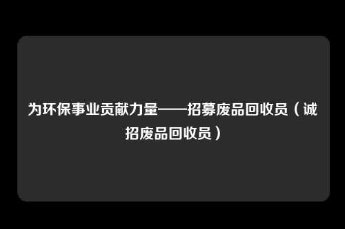 为环保事业贡献力量——招募废品回收员(诚招废品回收员)