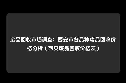 废品回收市场调查:西安市各品种废品回收价格分析(西安废品回收价格表)