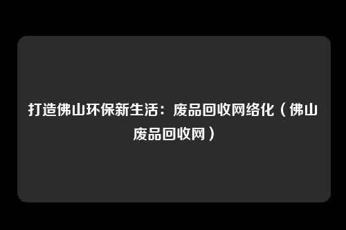 打造佛山环保新生活:废品回收网络化(佛山废品回收网)