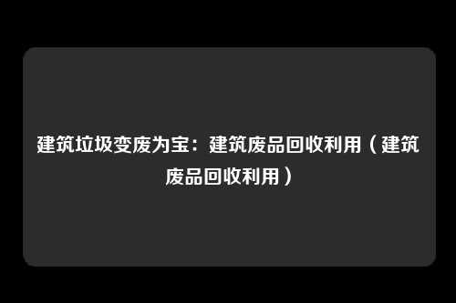 建筑垃圾变废为宝:建筑废品回收利用(建筑废品回收利用)