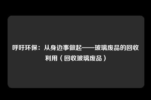呼吁环保:从身边事做起——玻璃废品的回收利用(回收玻璃废品)