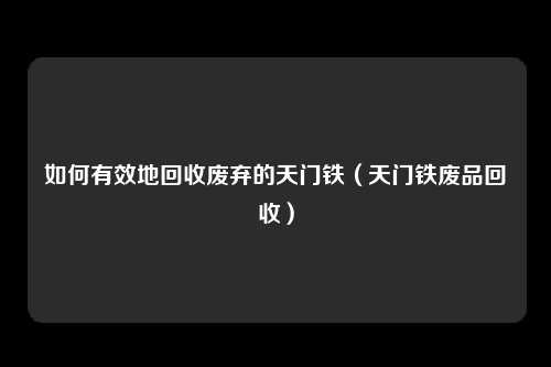 如何有效地回收废弃的天门铁(天门铁废品回收)