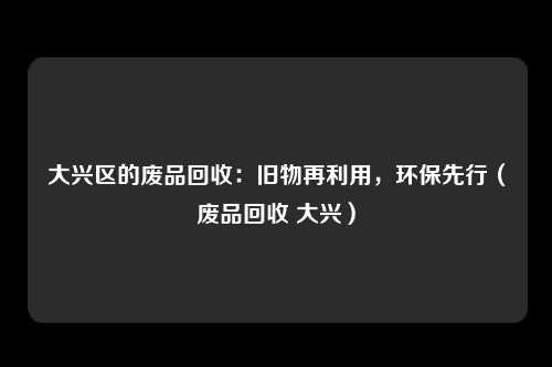 大兴区的废品回收:旧物再利用,环保先行(废品回收 大兴)