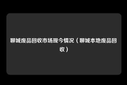聊城废品回收市场现今情况(聊城本地废品回收)