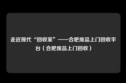 走近现代“回收家”——合肥废品上门回收平台(合肥废品上门回收)