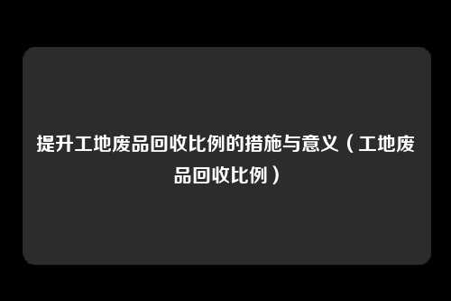 提升工地废品回收比例的措施与意义(工地废品回收比例)