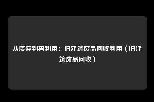 从废弃到再利用:旧建筑废品回收利用(旧建筑废品回收)