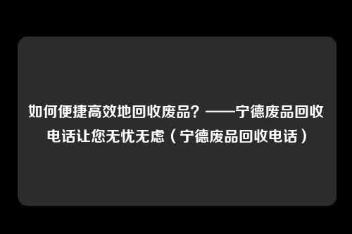 如何便捷高效地回收废品？——宁德废品回收电话让您无忧无虑（宁德废品回收电话）