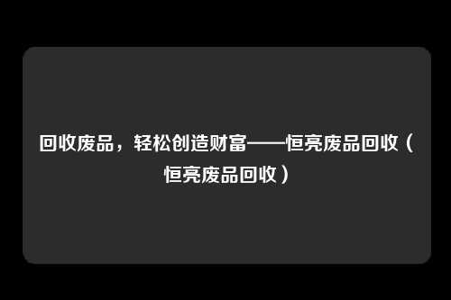 回收废品，轻松创造财富——恒亮废品回收（恒亮废品回收）