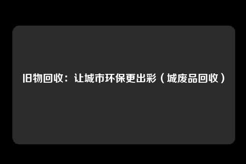 旧物回收：让城市环保更出彩（城废品回收）