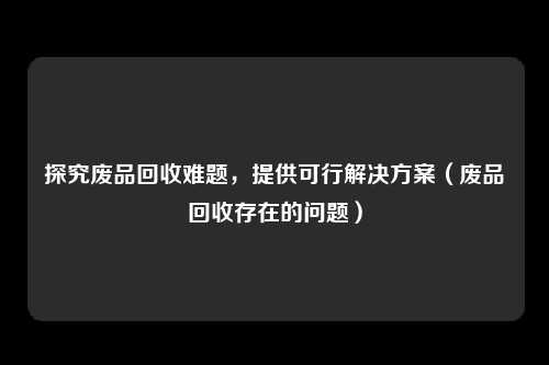 探究废品回收难题，提供可行解决方案（废品回收存在的问题）