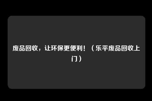 废品回收,让环保更便利!(乐平废品回收上门)