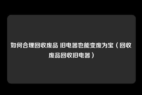 如何合理回收废品 旧电器也能变废为宝（回收废品回收旧电器）