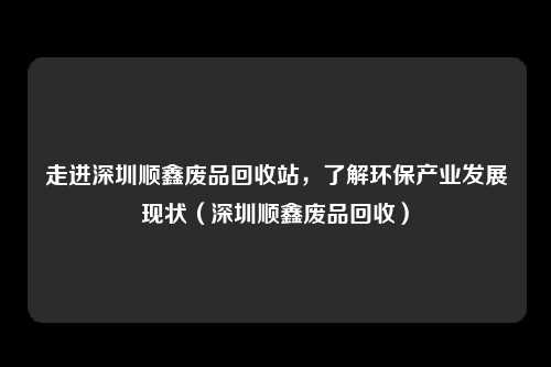 走进深圳顺鑫废品回收站，了解环保产业发展现状（深圳顺鑫废品回收）
