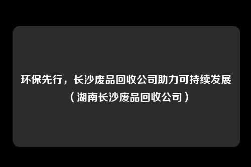 环保先行，长沙废品回收公司助力可持续发展（湖南长沙废品回收公司）