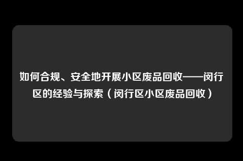 如何合规、安全地开展小区废品回收——闵行区的经验与探索（闵行区小区废品回收）