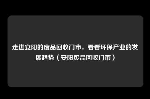 走进安阳的废品回收门市,看看环保产业的发展趋势(安阳废品回收门市)