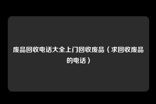 废品回收电话大全上门回收废品（求回收废品的电话）