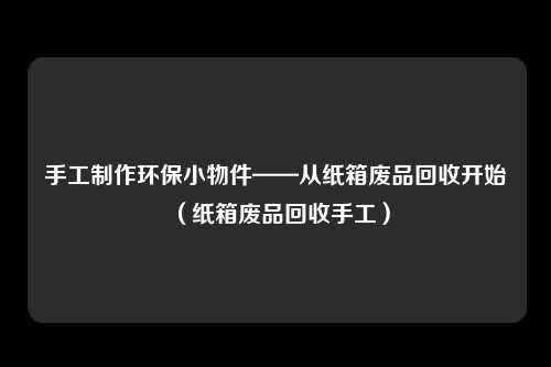 手工制作环保小物件——从纸箱废品回收开始（纸箱废品回收手工）