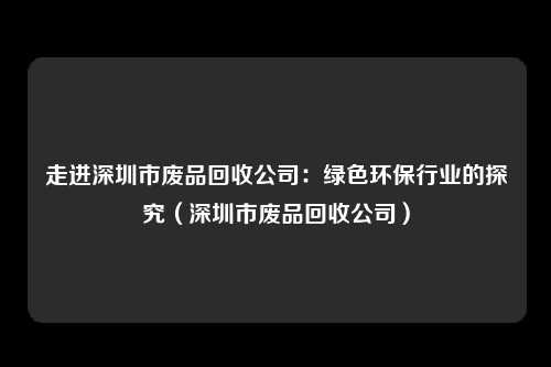 走进深圳市废品回收公司：绿色环保行业的探究（深圳市废品回收公司）