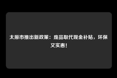 太原市推出新政策：废品取代现金补贴，环保又实惠！