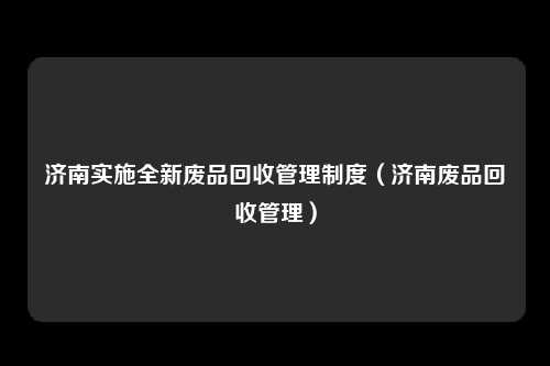 济南实施全新废品回收管理制度（济南废品回收管理）