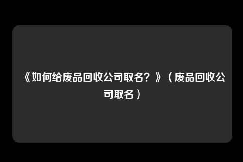 《如何给废品回收公司取名？》（废品回收公司取名）