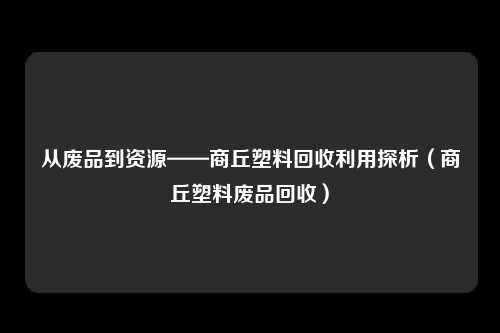 从废品到资源——商丘塑料回收利用探析（商丘塑料废品回收）