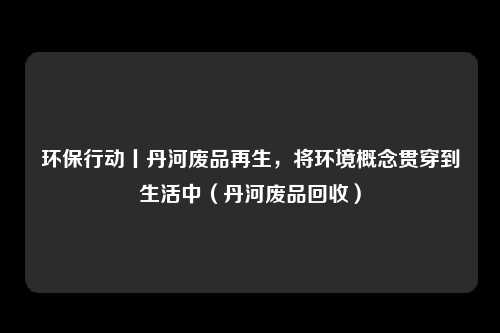环保行动丨丹河废品再生，将环境概念贯穿到生活中（丹河废品回收）