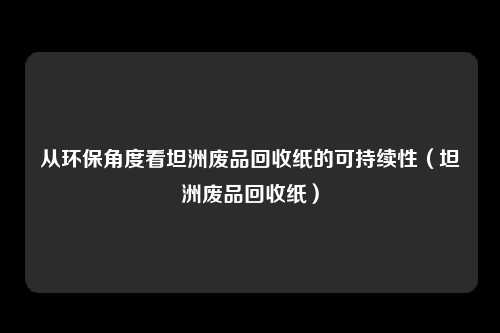 从环保角度看坦洲废品回收纸的可持续性(坦洲废品回收纸)
