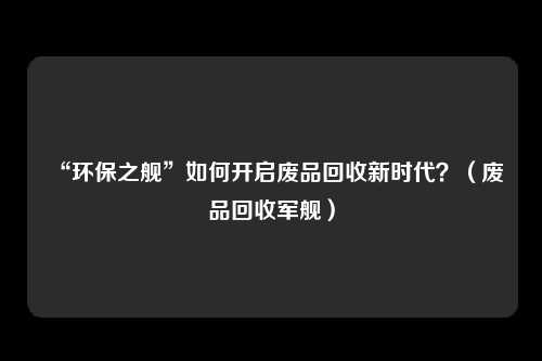 “环保之舰”如何开启废品回收新时代？（废品回收军舰）