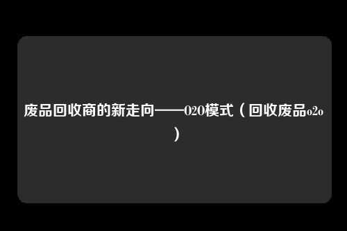 废品回收商的新走向——O2O模式（回收废品o2o）
