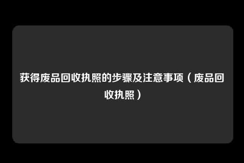 获得废品回收执照的步骤及注意事项（废品回收执照）