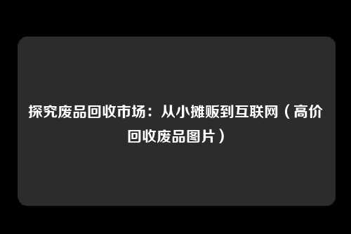 探究废品回收市场：从小摊贩到互联网（高价回收废品图片）
