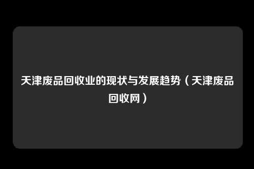天津废品回收业的现状与发展趋势（天津废品回收网）