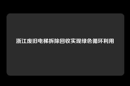 浙江废旧电梯拆除回收实现绿色循环利用