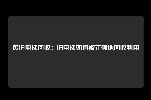 废旧电梯回收：旧电梯如何被正确地回收利用