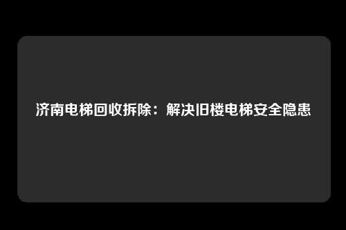 济南电梯回收拆除：解决旧楼电梯安全隐患