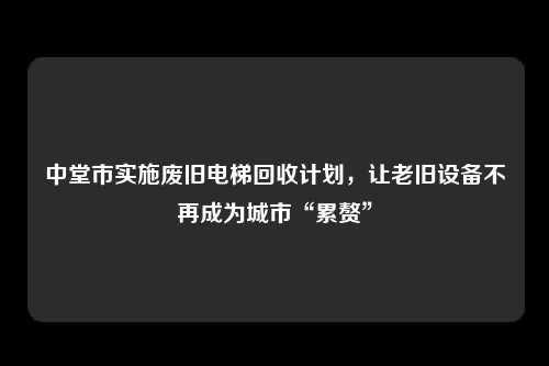 中堂市实施废旧电梯回收计划，让老旧设备不再成为城市“累赘”