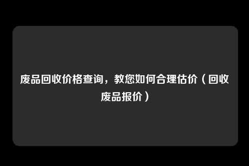废品回收价格查询，教您如何合理估价（回收废品报价）
