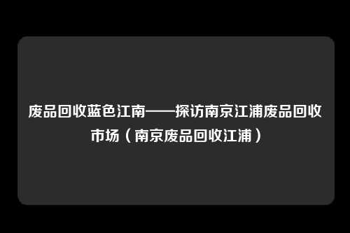 废品回收蓝色江南——探访南京江浦废品回收市场（南京废品回收江浦）