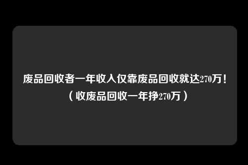 废品回收者一年收入仅靠废品回收就达270万！（收废品回收一年挣270万）
