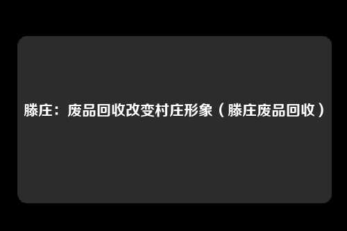 滕庄：废品回收改变村庄形象（滕庄废品回收）